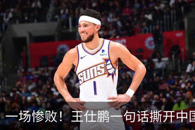 一场惨败！王仕鹏一句话撕开中国篮球遮羞布：联赛20分，国际赛0分！